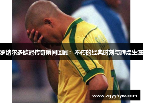 罗纳尔多欧冠传奇瞬间回顾：不朽的经典时刻与辉煌生涯